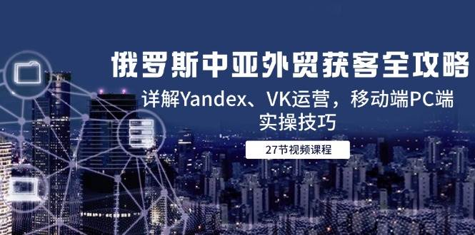 俄罗斯中亚外贸获客全攻略，详解YANDEX、VK运营，移动端PC端实操技巧