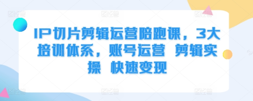 IP切片剪辑运营陪跑课，3大培训体系，账号运营 剪辑实操 快速变现