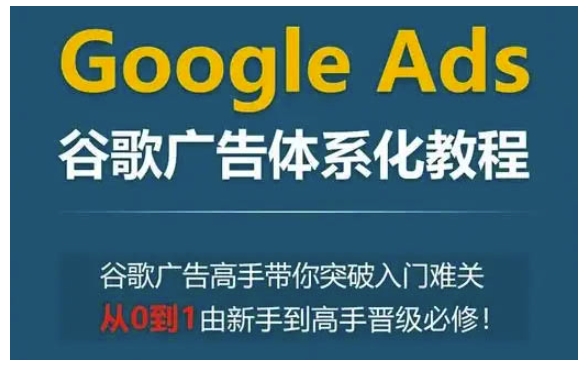 GOOGLE ADS谷歌广告体系化教程，谷歌广告高手带你突破入门难关，从0到1由新手到高手晋级必修