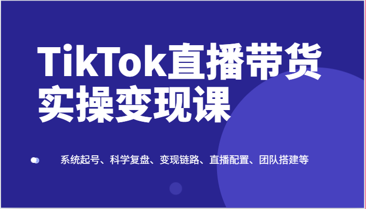 TIKTOK直播带货实操变现课：系统起号、科学复盘、变现链路、直播配置、团队搭建等