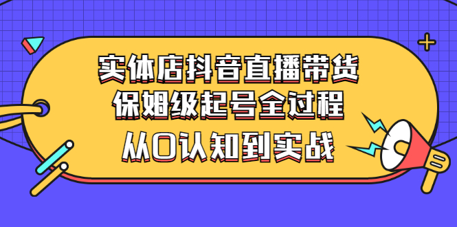 实体店抖音直播带货：保姆级起号全过程，从0认知到实战（价值2499元）