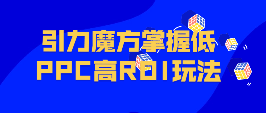 分层解读引力魔方，快速实现破局拉新！掌握低PPC高ROI玩法