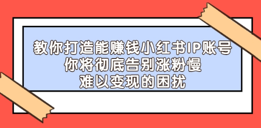 [新媒体运营] 教你打造能赚钱小红薯IP账号：你将彻底告别涨粉慢，难以变现的困扰