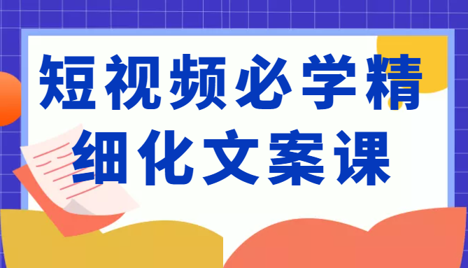 短视频必学精细化文案课，提升你的内容创作能力、升级迭代能力和变现力