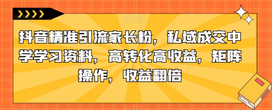 抖音精准引流家长粉，私域成交中学学习资料，高转化高收益，矩阵操作，收益翻倍