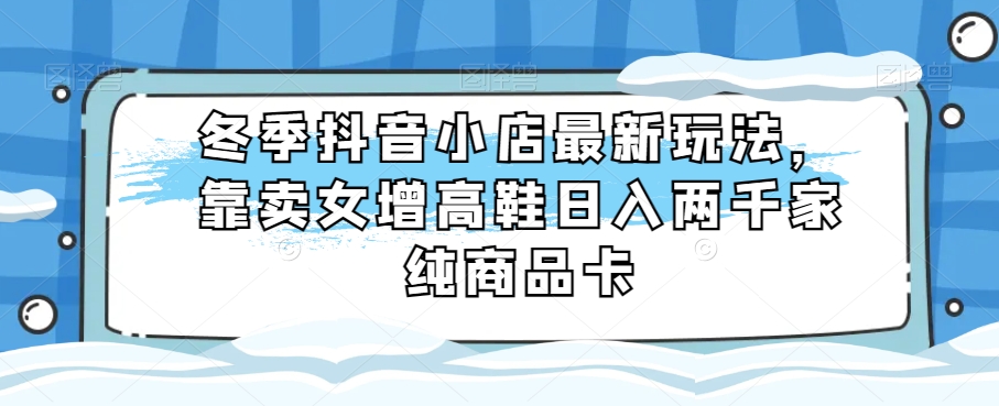 冬季抖音小店最新玩法，靠卖女增高鞋日入两千家纯商品卡